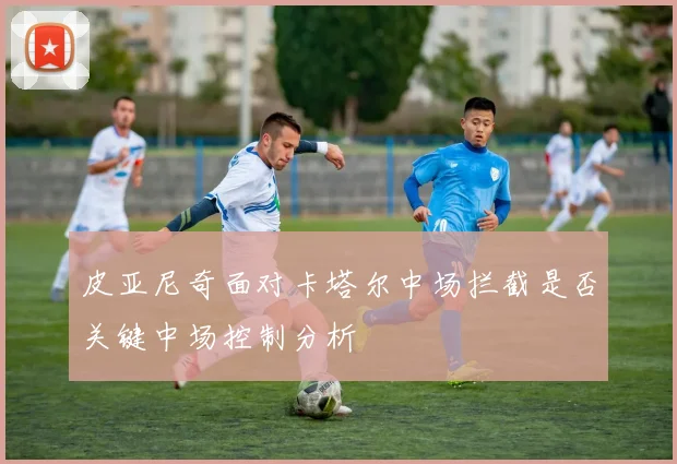皮亚尼奇面对卡塔尔中场拦截是否关键中场控制分析