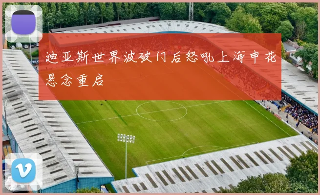 迪亚斯世界波破门后怒吼上海申花悬念重启