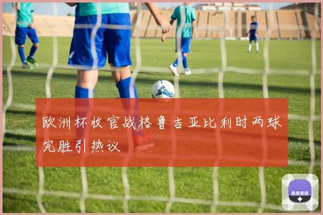欧洲杯收官战格鲁吉亚比利时两球完胜引热议