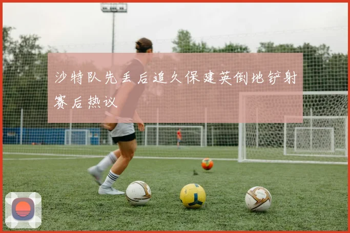 沙特队先丢后追久保建英倒地铲射赛后热议
