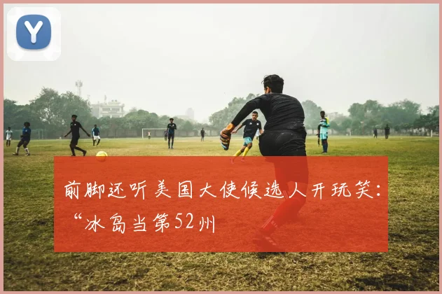 前脚还听美国大使候选人开玩笑：“冰岛当第52州