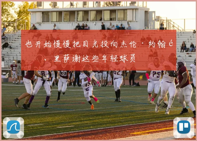 也开始慢慢把目光投向杰伦·约翰逊、里萨谢这些年轻球员