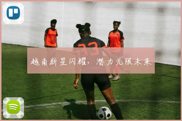 越南新星闪耀，潜力无限未来