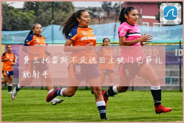 费兰托雷斯不庆祝旧主破门巴萨礼貌射手