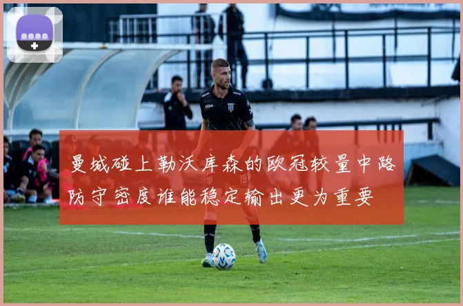 曼城碰上勒沃库森的欧冠较量中路防守密度谁能稳定输出更为重要
