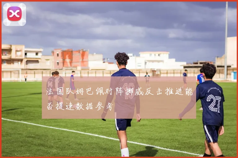 法国队姆巴佩对阵挪威反击推进能否提速数据参考