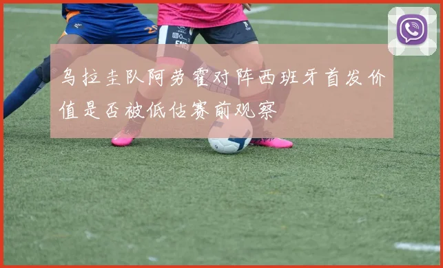 乌拉圭队阿劳霍对阵西班牙首发价值是否被低估赛前观察