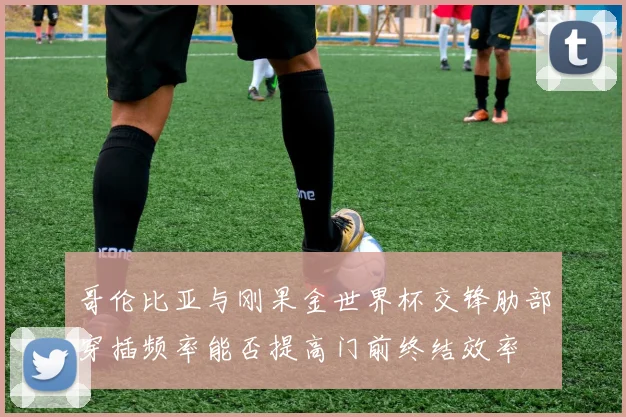 哥伦比亚与刚果金世界杯交锋肋部穿插频率能否提高门前终结效率