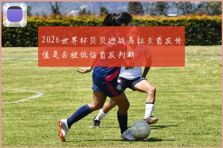 2026世界杯贝贝迎战乌拉圭首发价值是否被低估首发判断
