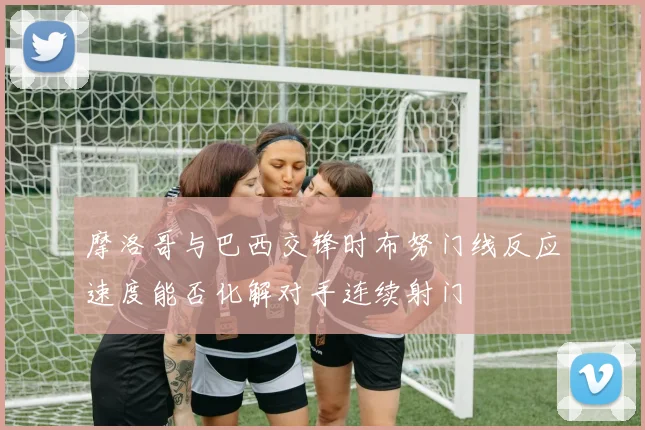 摩洛哥与巴西交锋时布努门线反应速度能否化解对手连续射门