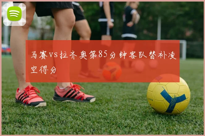 马赛vs拉齐奥第85分钟客队替补凌空得分