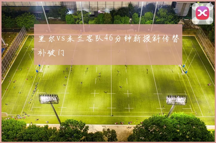 里尔vs米兰客队46分钟新援斜传替补破门