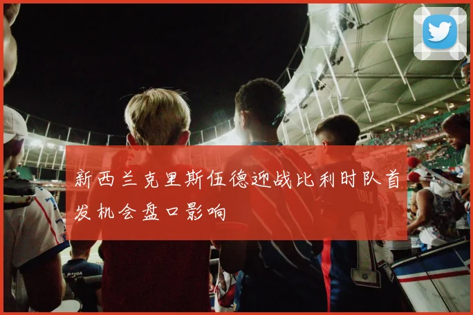 新西兰克里斯伍德迎战比利时队首发机会盘口影响
