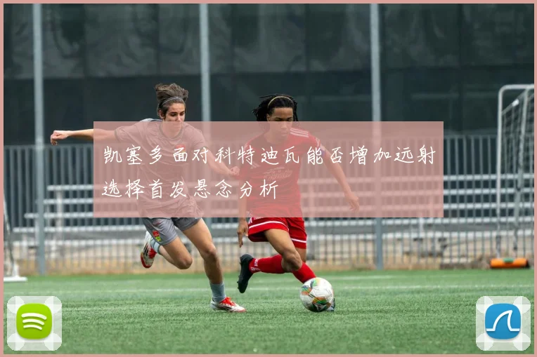 凯塞多面对科特迪瓦能否增加远射选择首发悬念分析