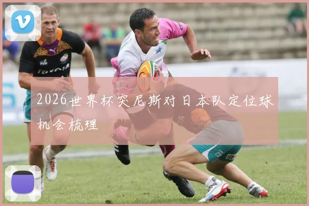 2026世界杯突尼斯对日本队定位球机会梳理