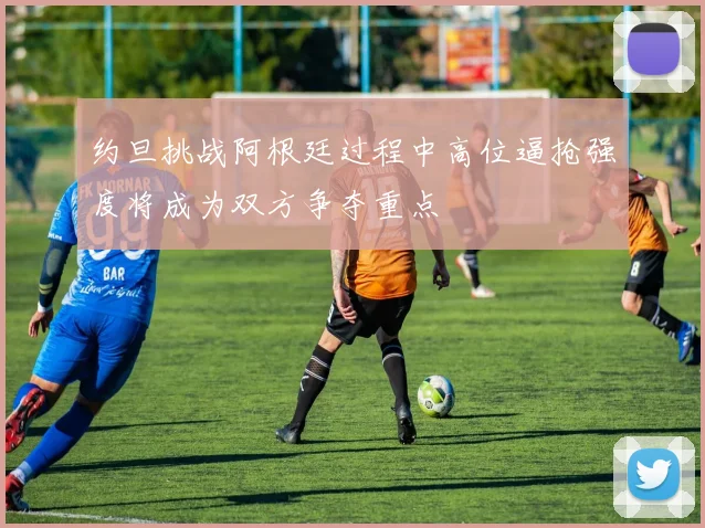约旦挑战阿根廷过程中高位逼抢强度将成为双方争夺重点