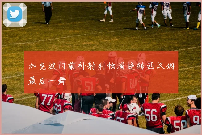 加克波门前补射利物浦逆转西汉姆最后一舞