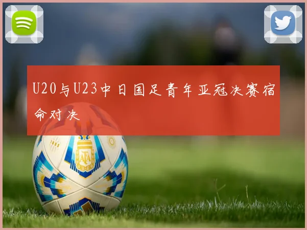 U20与U23中日国足青年亚冠决赛宿命对决