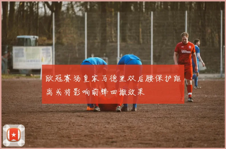 欧冠赛场皇家马德里双后腰保护距离或将影响前锋回撤效果
