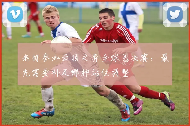 老将参加云顶之弈全球总决赛，最先需要补足哪种站位调整