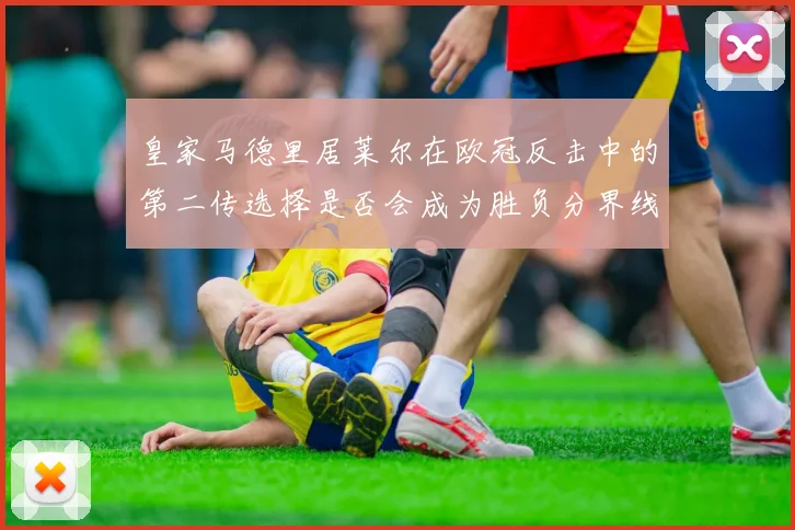 皇家马德里居莱尔在欧冠反击中的第二传选择是否会成为胜负分界线